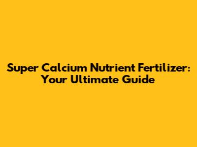 Super Calcium Nutrient Fertilizer: Your Ultimate Guide