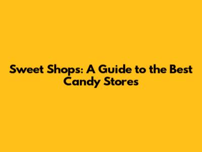 Sweet Shops: A Guide to the Best Candy Stores