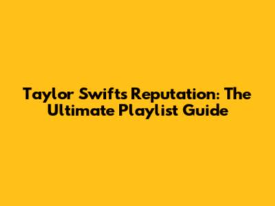 Taylor Swift's Reputation: The Ultimate Playlist Guide