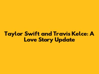Taylor Swift and Travis Kelce: A Love Story Update