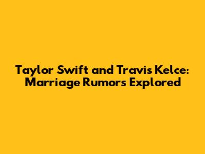 Taylor Swift and Travis Kelce: Marriage Rumors Explored