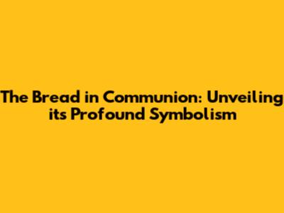 The Bread in Communion: Unveiling its Profound Symbolism