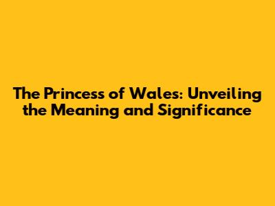 The Princess of Wales: Unveiling the Meaning and Significance