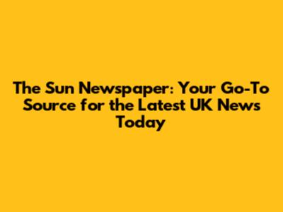 The Sun Newspaper: Your Go-To Source for the Latest UK News Today