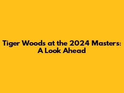Tiger Woods at the 2024 Masters: A Look Ahead