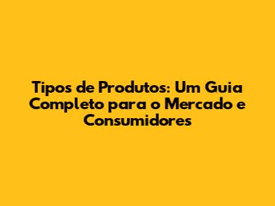 Tipos de Produtos: Um Guia Completo para o Mercado e Consumidores