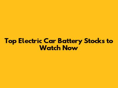 Top Electric Car Battery Stocks to Watch Now