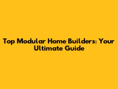 Top Modular Home Builders: Your Ultimate Guide