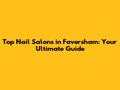 Top Nail Salons in Faversham: Your Ultimate Guide