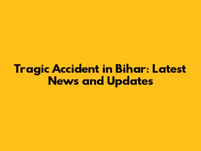 Tragic Accident in Bihar: Latest News and Updates