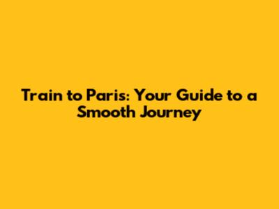 Train to Paris: Your Guide to a Smooth Journey