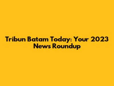 Tribun Batam Today: Your 2023 News Roundup