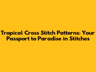 Tropical Cross Stitch Patterns: Your Passport to Paradise in Stitches