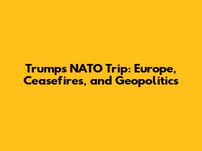 Trump's NATO Trip: Europe, Ceasefires, and Geopolitics