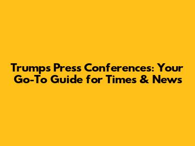 Trump's Press Conferences: Your Go-To Guide for Times & News