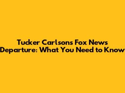 Tucker Carlson's Fox News Departure: What You Need to Know