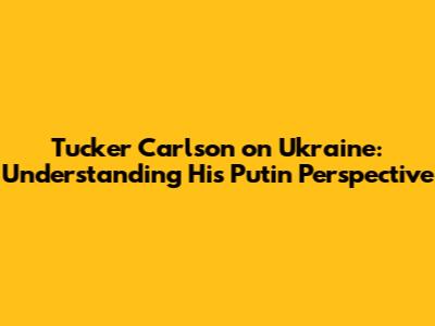 Tucker Carlson on Ukraine: Understanding His Putin Perspective