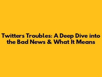 Twitter's Troubles: A Deep Dive into the Bad News & What It Means