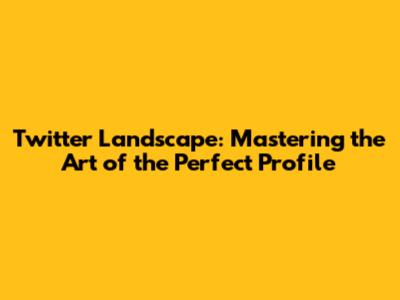 Twitter Landscape: Mastering the Art of the Perfect Profile