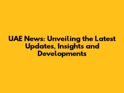 UAE News: Unveiling the Latest Updates, Insights and Developments