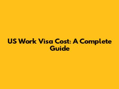 US Work Visa Cost: A Complete Guide