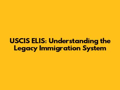 USCIS ELIS: Understanding the Legacy Immigration System