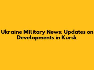Ukraine Military News: Updates on Developments in Kursk