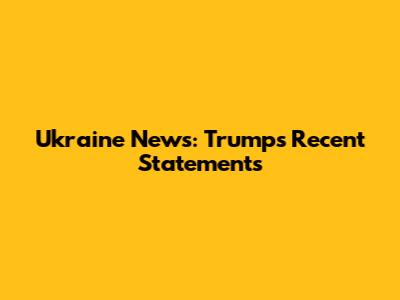 Ukraine News: Trump's Recent Statements