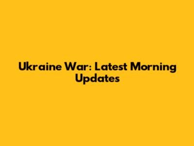 Ukraine War: Latest Morning Updates