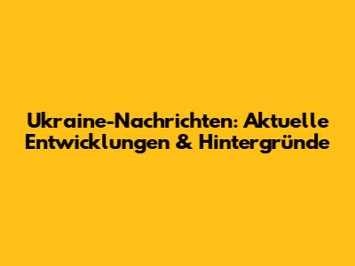 Ukraine-Nachrichten: Aktuelle Entwicklungen & Hintergründe