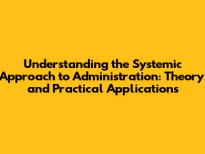 Understanding the Systemic Approach to Administration: Theory and Practical Applications