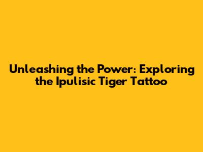 Unleashing the Power: Exploring the Ipulisic Tiger Tattoo