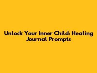 Unlock Your Inner Child: Healing Journal Prompts