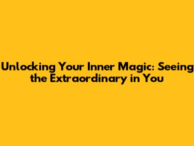 Unlocking Your Inner Magic: Seeing the Extraordinary in You