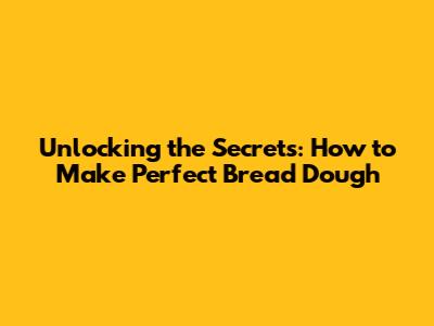 Unlocking the Secrets: How to Make Perfect Bread Dough