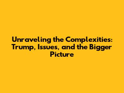 Unraveling the Complexities: Trump, Issues, and the Bigger Picture