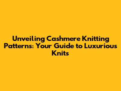 Unveiling Cashmere Knitting Patterns: Your Guide to Luxurious Knits