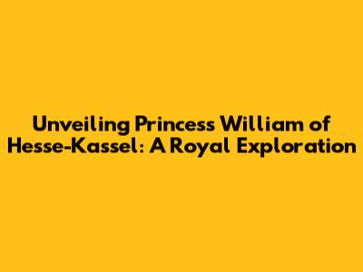 Unveiling Princess William of Hesse-Kassel: A Royal Exploration