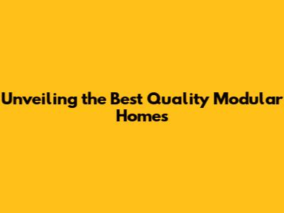 Unveiling the Best Quality Modular Homes