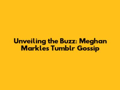 Unveiling the Buzz: Meghan Markle's Tumblr Gossip