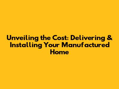 Unveiling the Cost: Delivering & Installing Your Manufactured Home