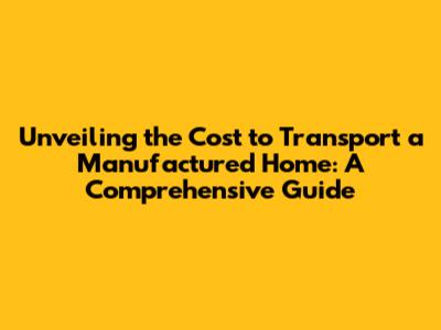 Unveiling the Cost to Transport a Manufactured Home: A Comprehensive Guide