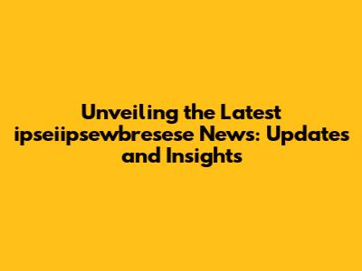 Unveiling the Latest ipseiipsewbresese News: Updates and Insights