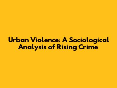 Urban Violence: A Sociological Analysis of Rising Crime