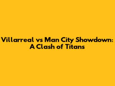Villarreal vs Man City Showdown: A Clash of Titans