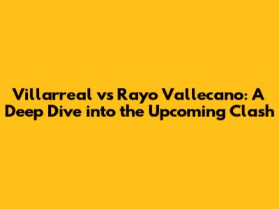 Villarreal vs Rayo Vallecano: A Deep Dive into the Upcoming Clash