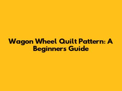 Wagon Wheel Quilt Pattern: A Beginner's Guide