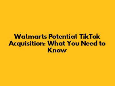 Walmart's Potential TikTok Acquisition: What You Need to Know