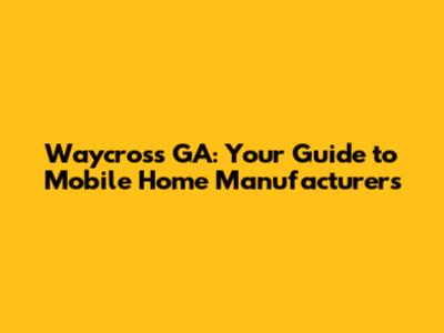 Waycross GA: Your Guide to Mobile Home Manufacturers