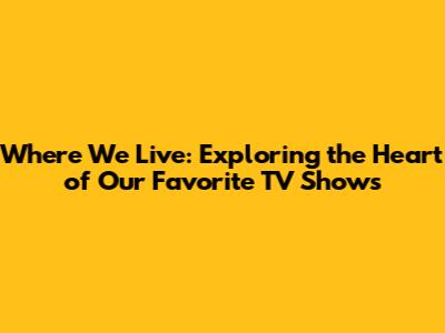 Where We Live: Exploring the Heart of Our Favorite TV Shows